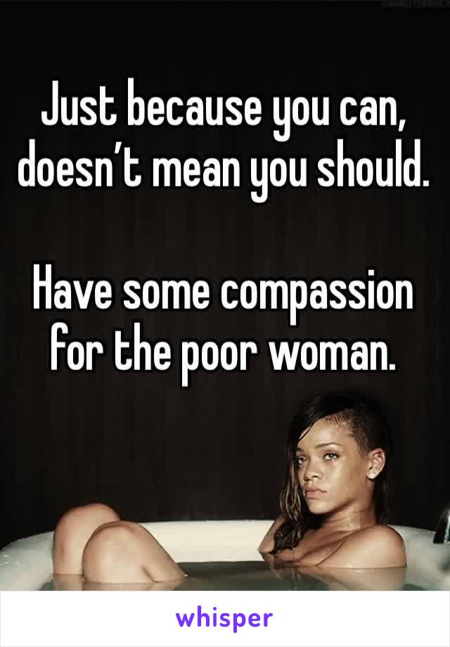 Just because you can, doesn’t mean you should. 

Have some compassion for the poor woman. 