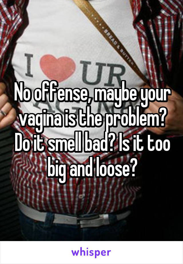 No offense, maybe your vagina is the problem? Do it smell bad? Is it too big and loose?