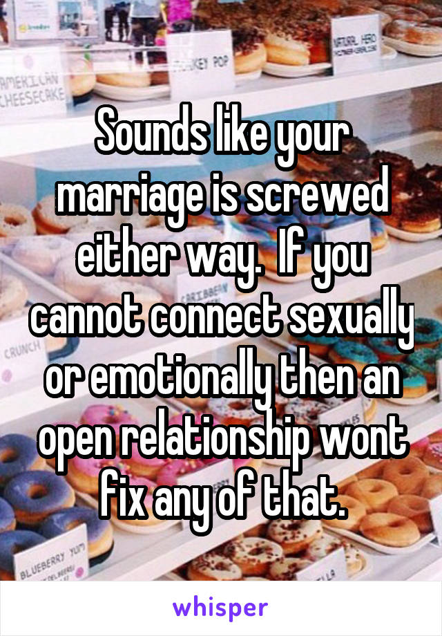 Sounds like your marriage is screwed either way.  If you cannot connect sexually or emotionally then an open relationship wont fix any of that.