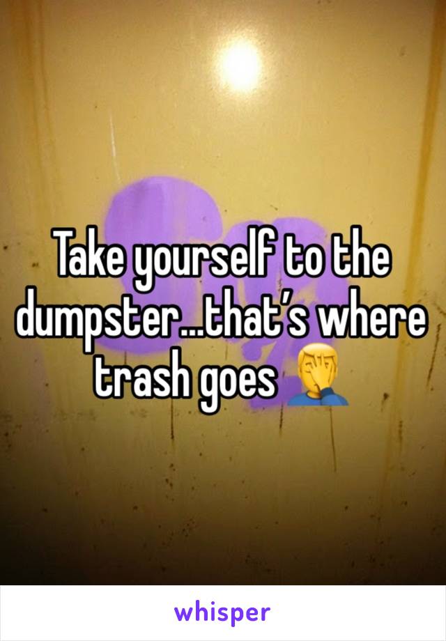 Take yourself to the dumpster…that’s where trash goes 🤦‍♂️ 