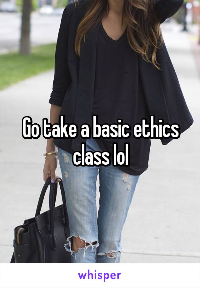 Go take a basic ethics class lol