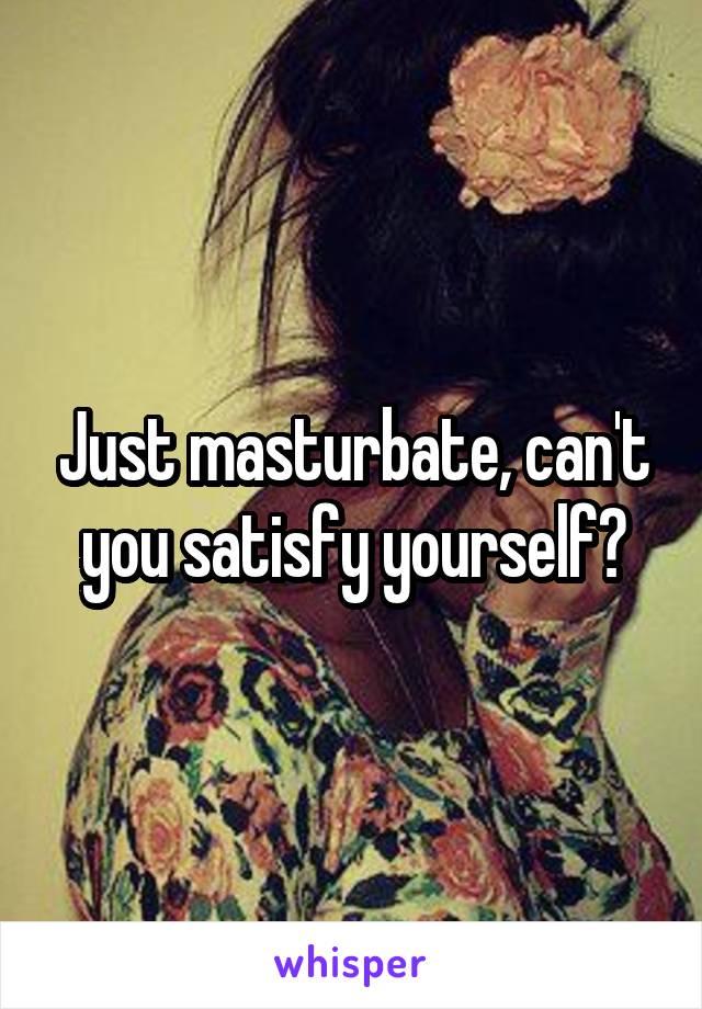 Just masturbate, can't you satisfy yourself?