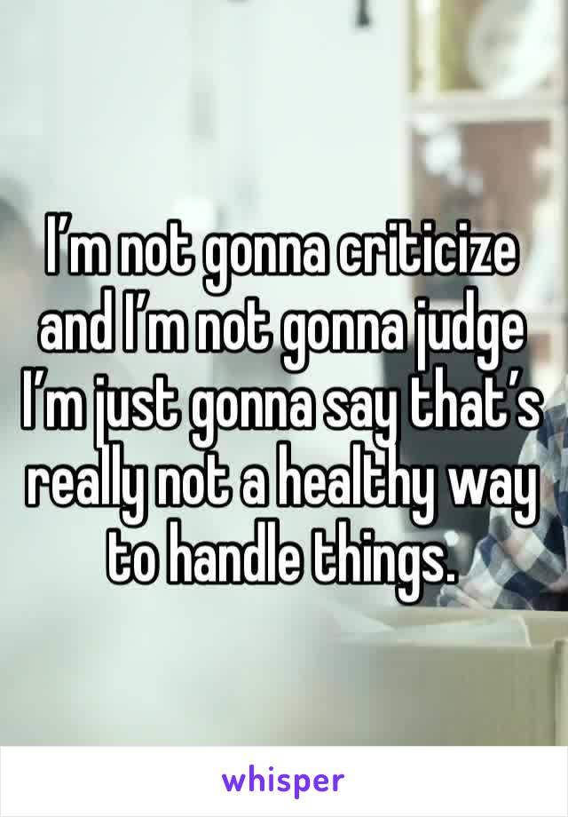 I’m not gonna criticize and I’m not gonna judge I’m just gonna say that’s really not a healthy way to handle things. 