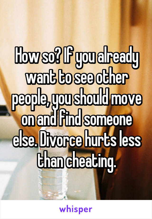 How so? If you already want to see other people, you should move on and find someone else. Divorce hurts less than cheating.