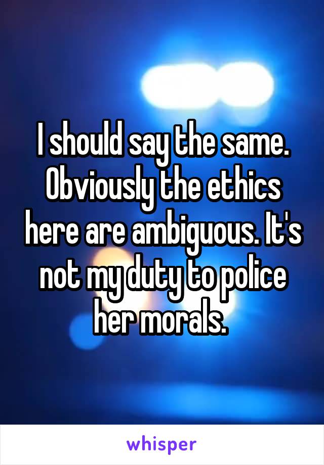 I should say the same. Obviously the ethics here are ambiguous. It's not my duty to police her morals. 