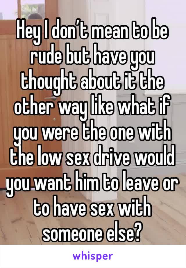 Hey I don’t mean to be rude but have you thought about it the other way like what if you were the one with the low sex drive would you want him to leave or to have sex with someone else?