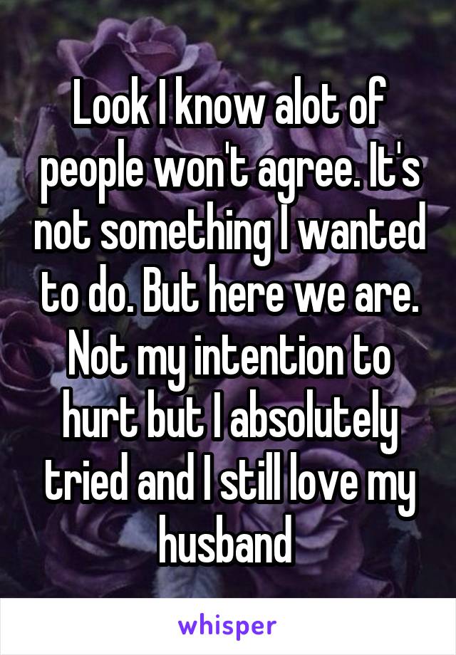 Look I know alot of people won't agree. It's not something I wanted to do. But here we are. Not my intention to hurt but I absolutely tried and I still love my husband 