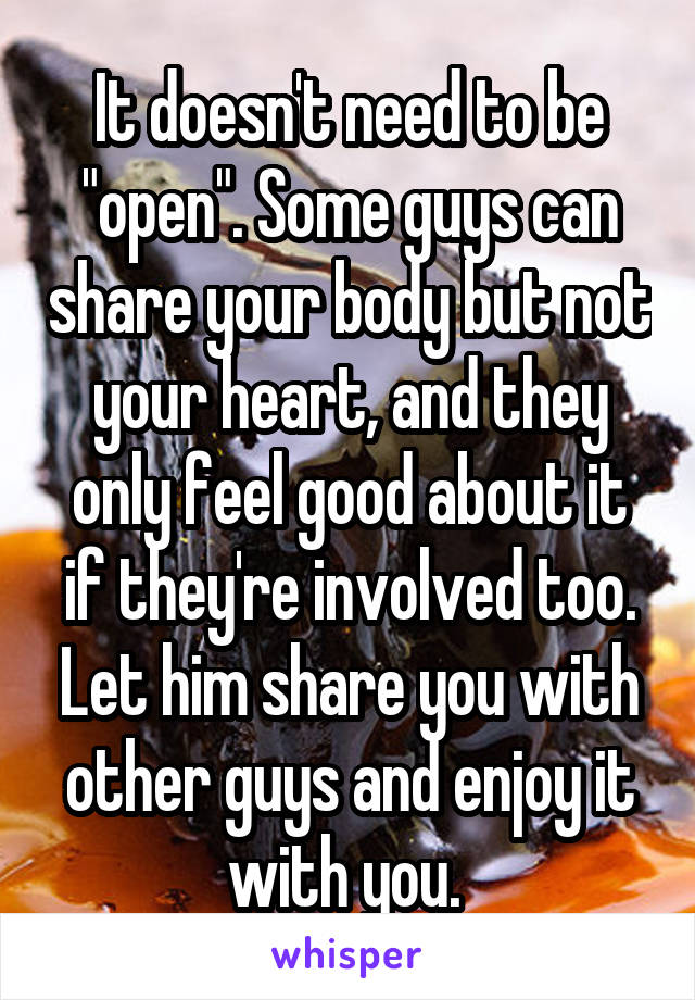 It doesn't need to be "open". Some guys can share your body but not your heart, and they only feel good about it if they're involved too. Let him share you with other guys and enjoy it with you. 