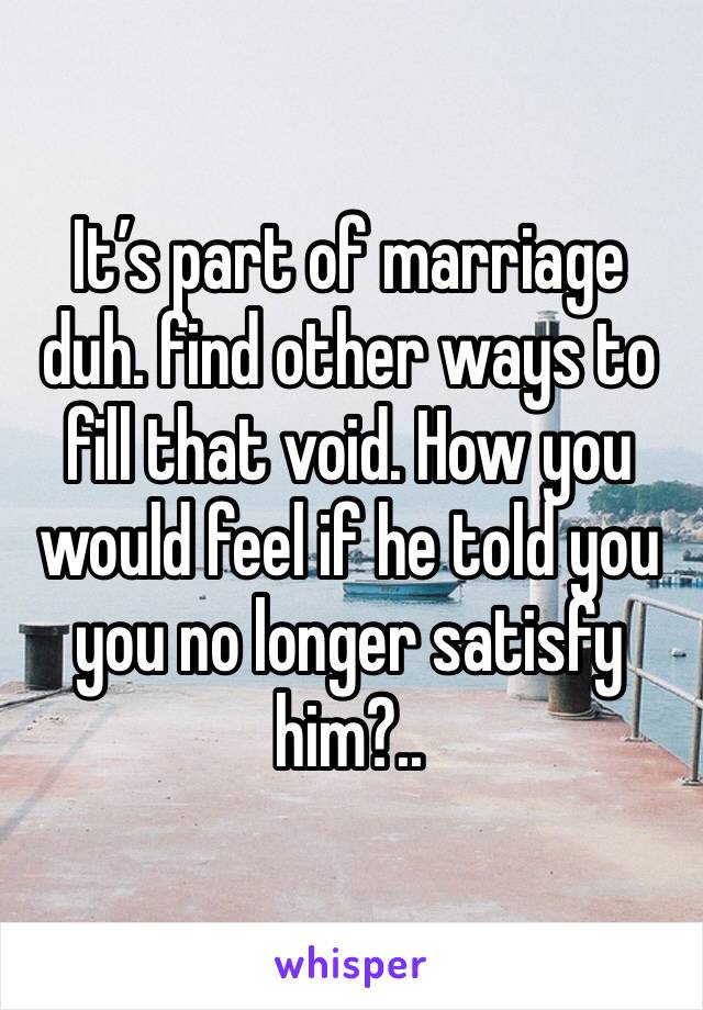 It’s part of marriage duh. find other ways to fill that void. How you would feel if he told you you no longer satisfy him?..