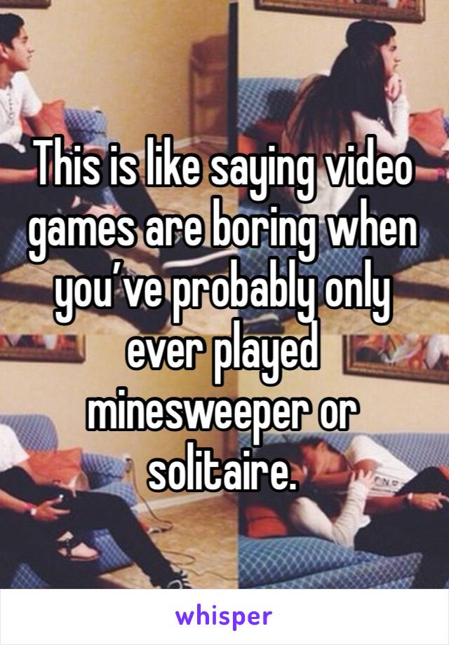 This is like saying video games are boring when you’ve probably only ever played minesweeper or solitaire.