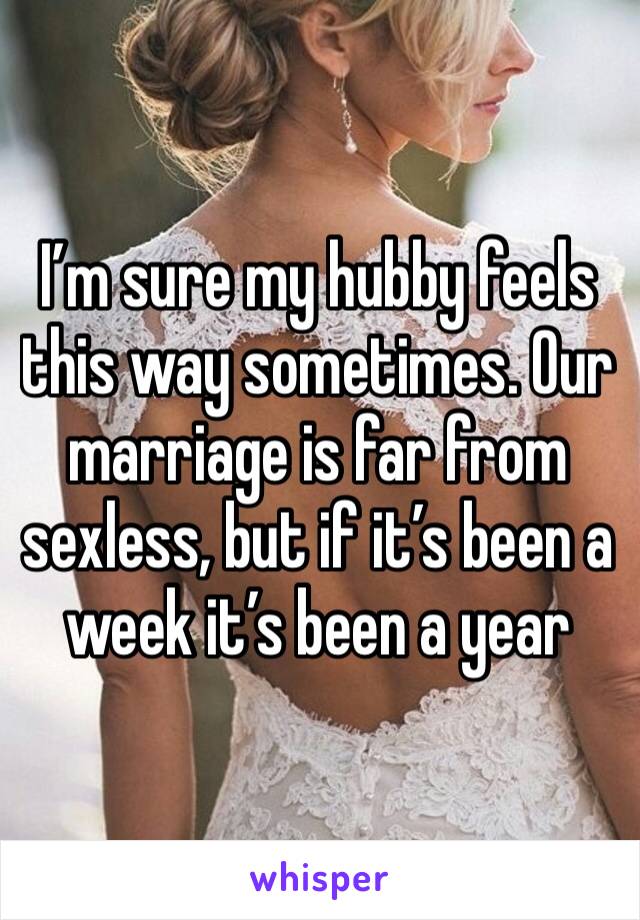 I’m sure my hubby feels this way sometimes. Our marriage is far from sexless, but if it’s been a week it’s been a year