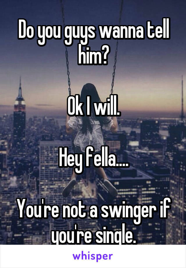 Do you guys wanna tell him?

Ok I will.

Hey fella....

You're not a swinger if you're single.