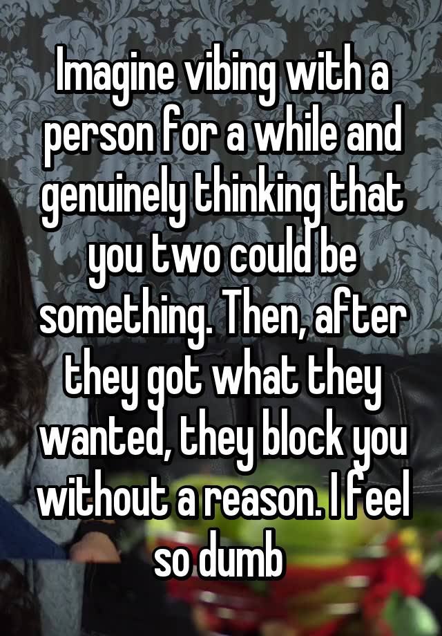 Imagine vibing with a person for a while and genuinely thinking that you two could be something. Then, after they got what they wanted, they block you without a reason. I feel so dumb 