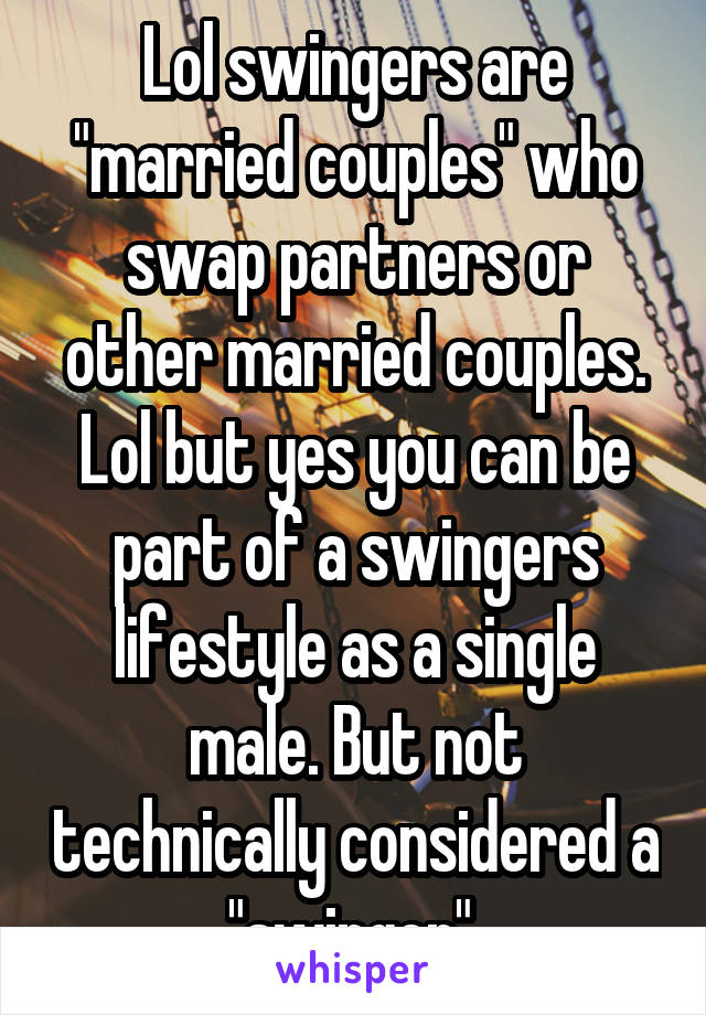 Lol swingers are "married couples" who swap partners or other married couples. Lol but yes you can be part of a swingers lifestyle as a single male. But not technically considered a "swinger".