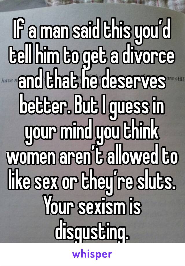 If a man said this you’d tell him to get a divorce and that he deserves better. But I guess in your mind you think women aren’t allowed to like sex or they’re sluts. Your sexism is disgusting.