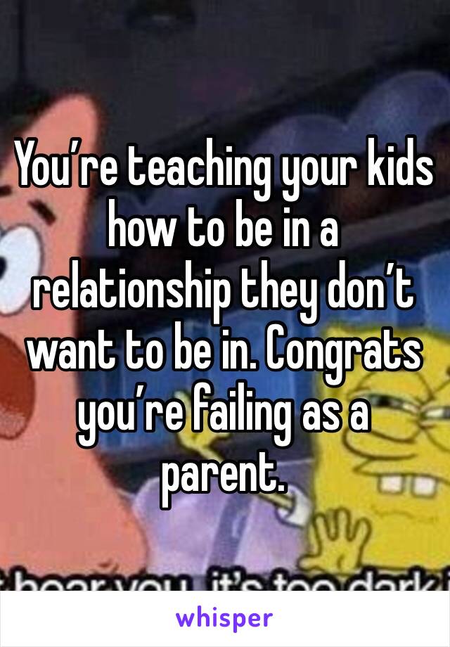 You’re teaching your kids how to be in a relationship they don’t want to be in. Congrats you’re failing as a parent. 