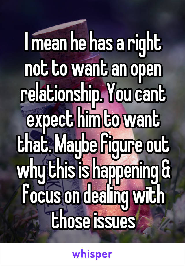 I mean he has a right not to want an open relationship. You cant expect him to want that. Maybe figure out why this is happening & focus on dealing with those issues