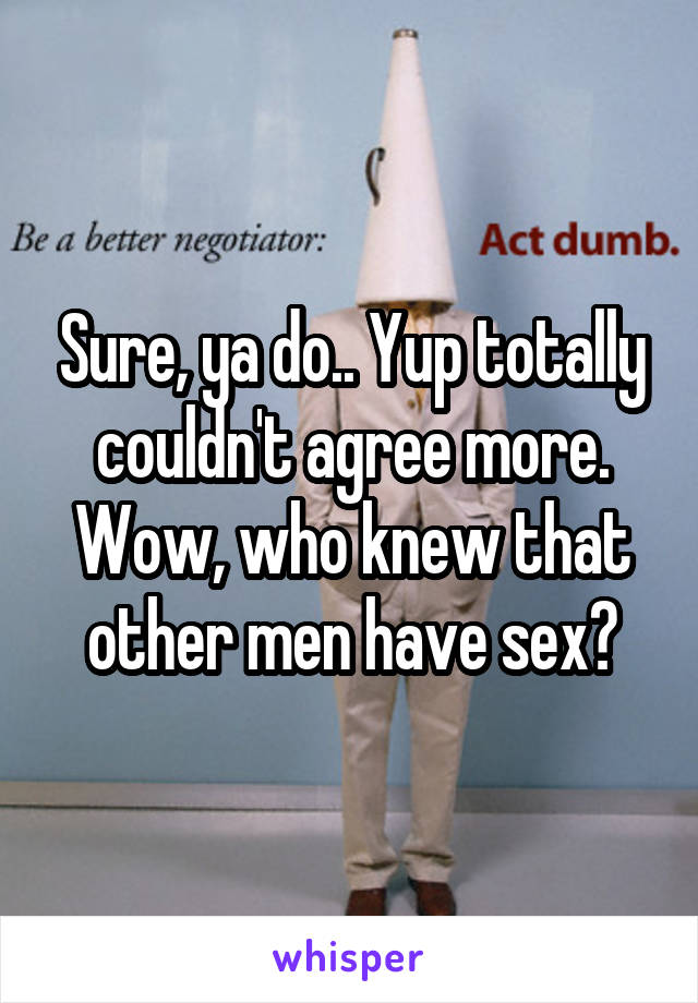 Sure, ya do.. Yup totally couldn't agree more.
Wow, who knew that other men have sex?