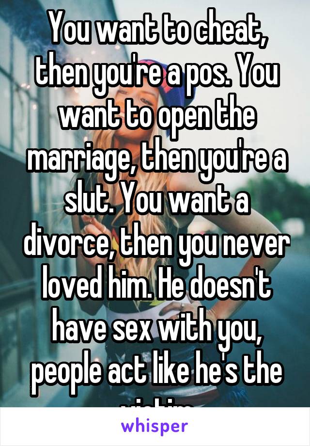 You want to cheat, then you're a pos. You want to open the marriage, then you're a slut. You want a divorce, then you never loved him. He doesn't have sex with you, people act like he's the victim