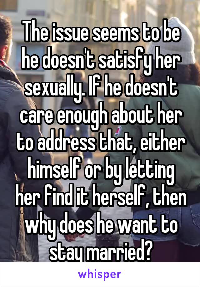 The issue seems to be he doesn't satisfy her sexually. If he doesn't care enough about her to address that, either himself or by letting her find it herself, then why does he want to stay married?