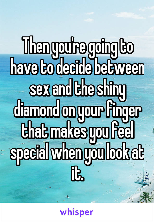 Then you're going to have to decide between sex and the shiny diamond on your finger that makes you feel special when you look at it.