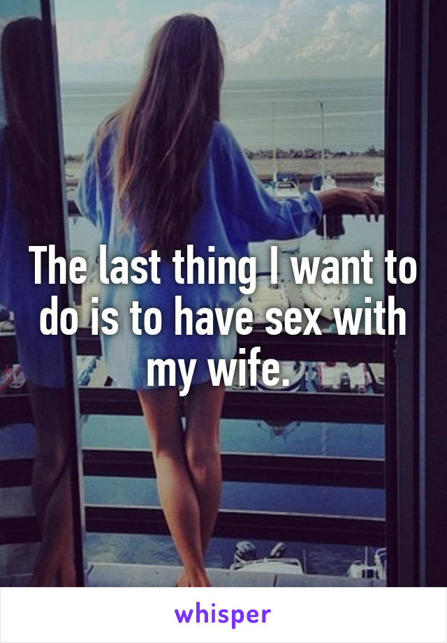 The last thing I want to do is to have sex with my wife. 