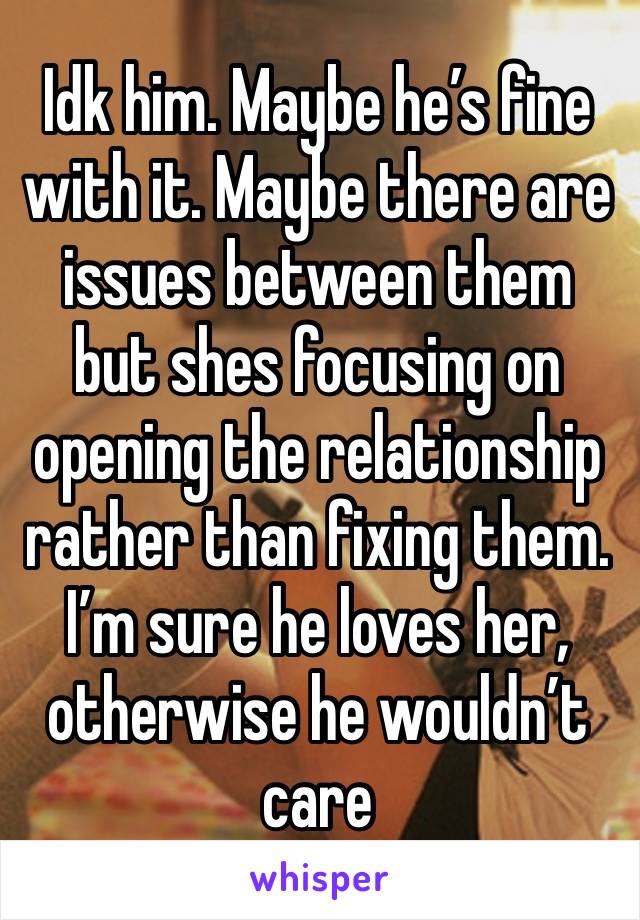 Idk him. Maybe he’s fine with it. Maybe there are issues between them but shes focusing on opening the relationship rather than fixing them. I’m sure he loves her, otherwise he wouldn’t care