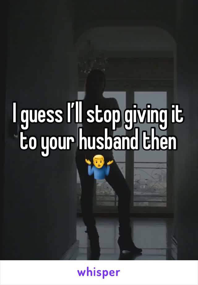 I guess I’ll stop giving it to your husband then 🤷‍♂️