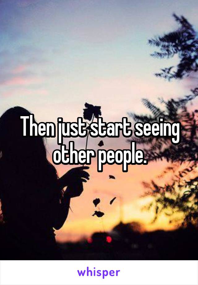 Then just start seeing other people.