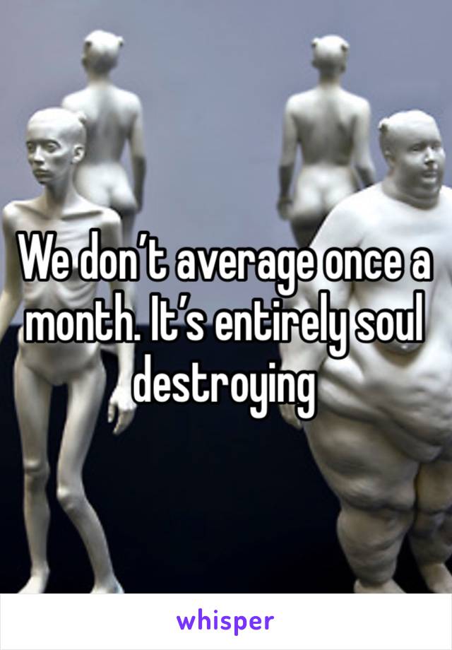 We don’t average once a month. It’s entirely soul destroying