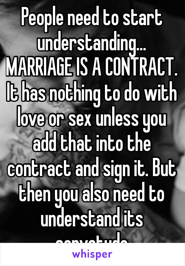 People need to start understanding… MARRIAGE IS A CONTRACT. It has nothing to do with love or sex unless you add that into the contract and sign it. But then you also need to understand its servatude