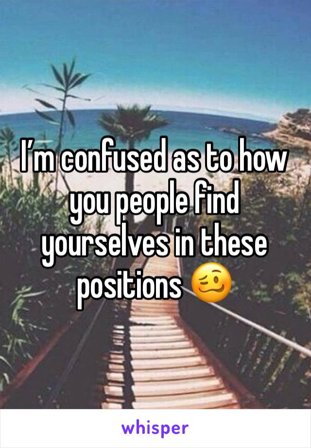 I’m confused as to how you people find yourselves in these positions 🥴