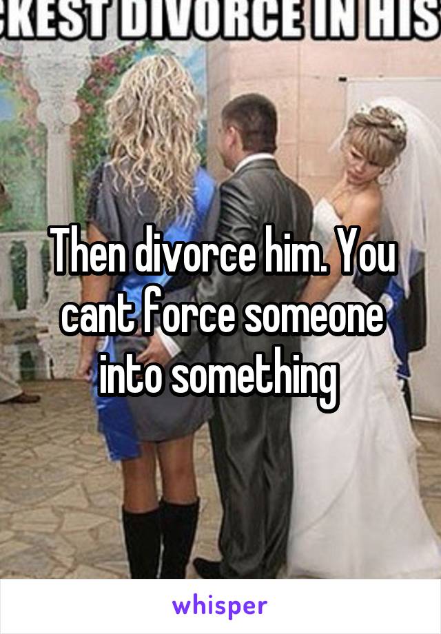 Then divorce him. You cant force someone into something 