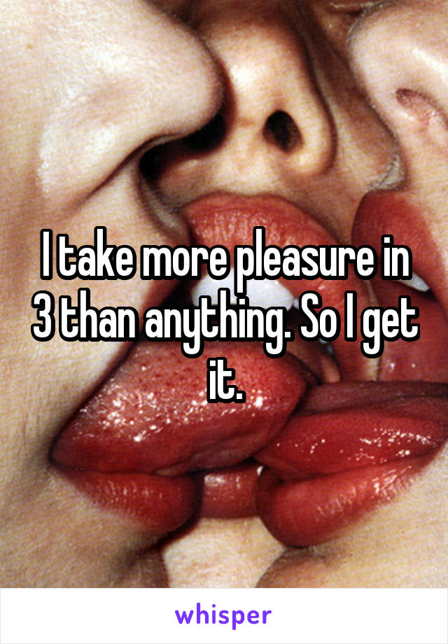 I take more pleasure in 3 than anything. So I get it.