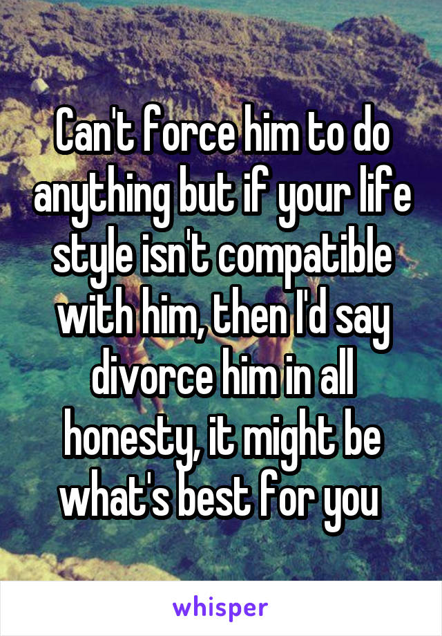 Can't force him to do anything but if your life style isn't compatible with him, then I'd say divorce him in all honesty, it might be what's best for you 