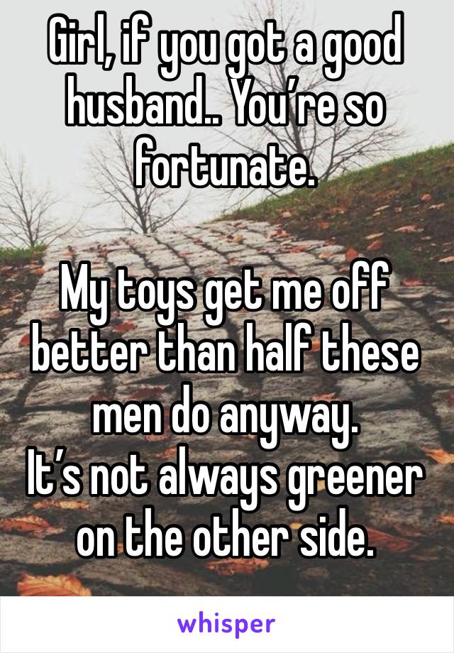 Girl, if you got a good husband.. You’re so fortunate. 

My toys get me off better than half these men do anyway. 
It’s not always greener on the other side.
