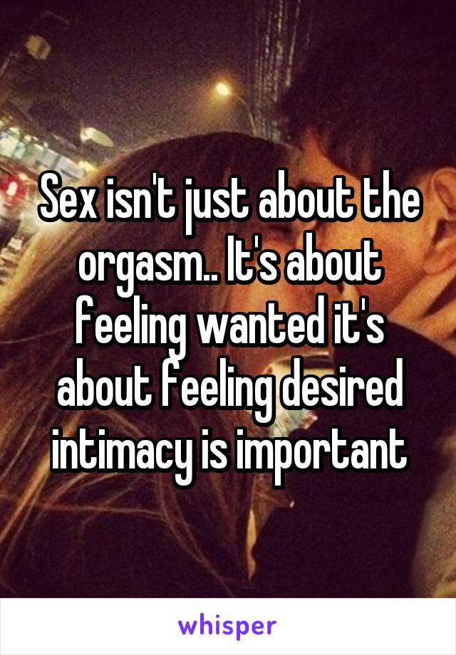 Sex isn't just about the orgasm.. It's about feeling wanted it's about feeling desired intimacy is important