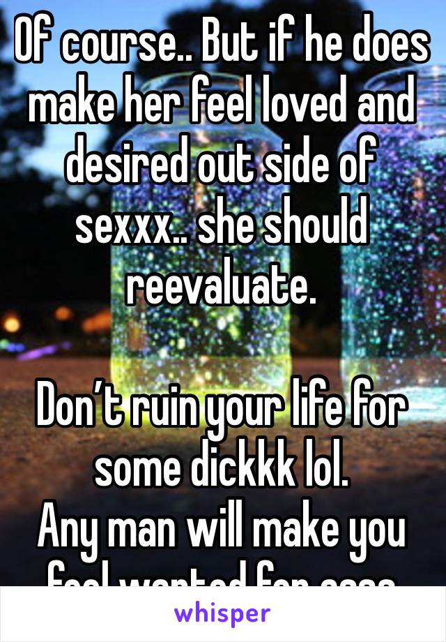 Of course.. But if he does make her feel loved and desired out side of sexxx.. she should reevaluate.

Don’t ruin your life for some dickkk lol. 
Any man will make you feel wanted for asss