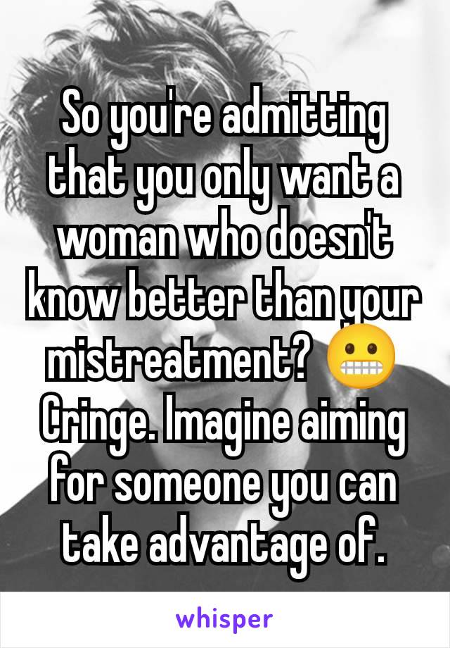 So you're admitting that you only want a woman who doesn't know better than your mistreatment? 😬
Cringe. Imagine aiming for someone you can take advantage of.