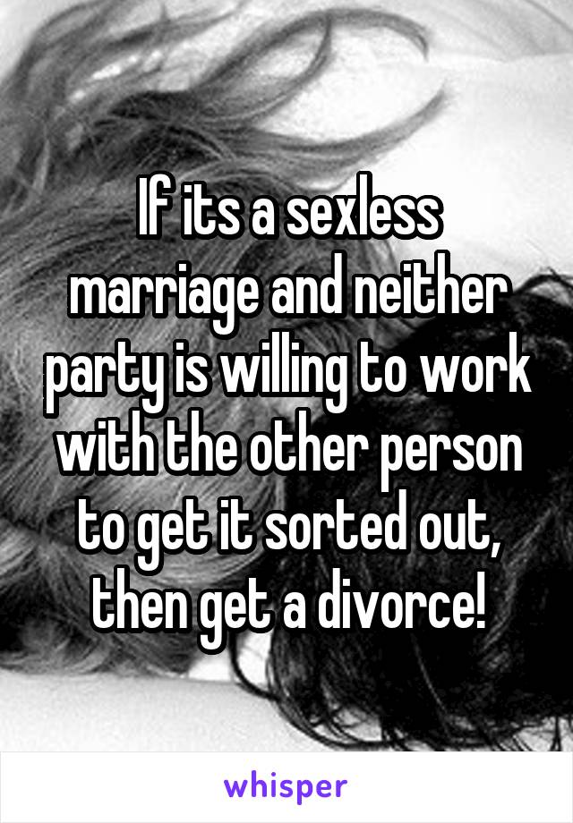 If its a sexless marriage and neither party is willing to work with the other person to get it sorted out, then get a divorce!