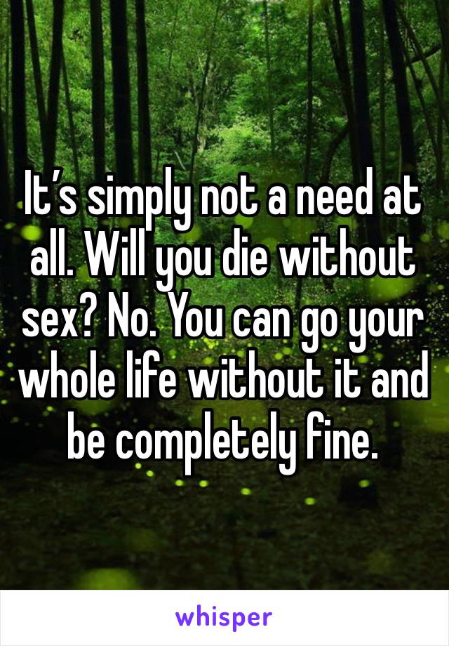 It’s simply not a need at all. Will you die without sex? No. You can go your whole life without it and be completely fine.