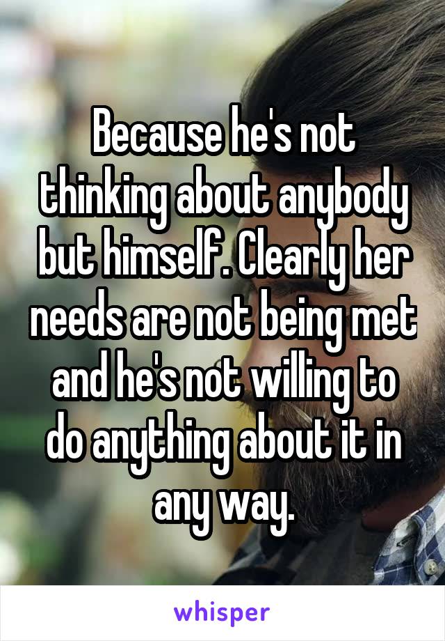 Because he's not thinking about anybody but himself. Clearly her needs are not being met and he's not willing to do anything about it in any way.