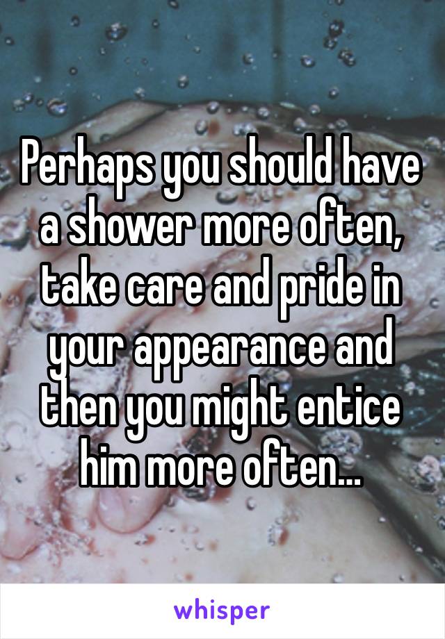 Perhaps you should have a shower more often, take care and pride in your appearance and then you might entice him more often…