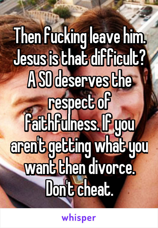 Then fucking leave him. Jesus is that difficult? A SO deserves the respect of faithfulness. If you aren't getting what you want then divorce. Don't cheat.