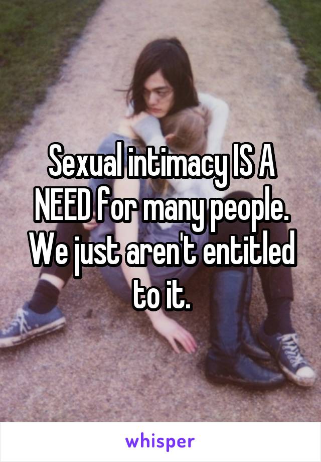 Sexual intimacy IS A NEED for many people. We just aren't entitled to it.