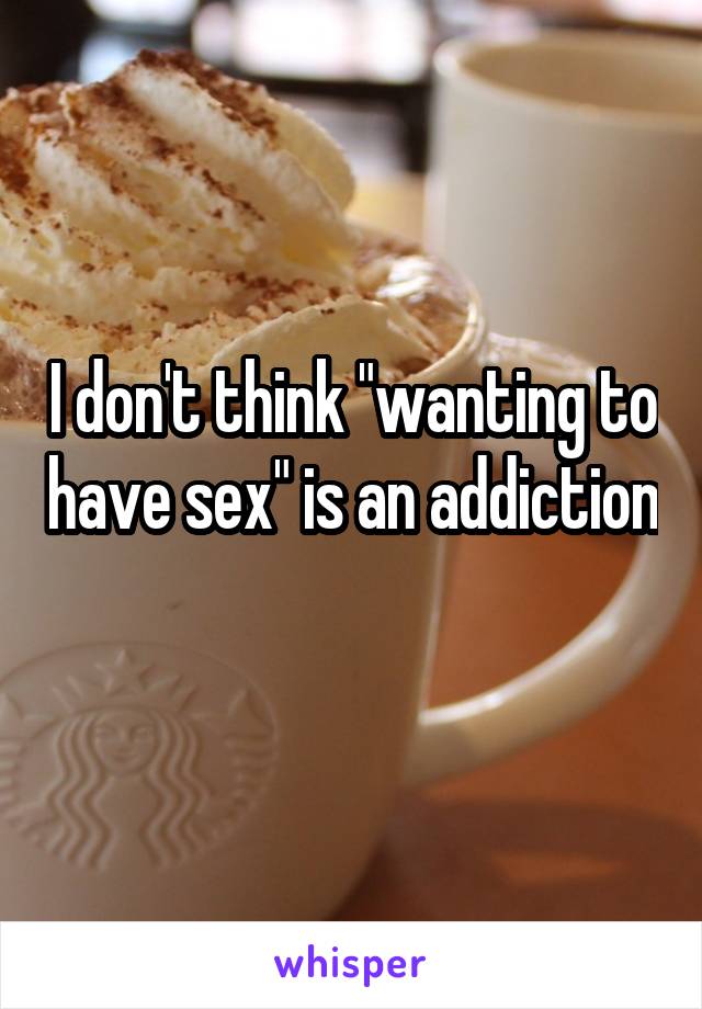 I don't think "wanting to have sex" is an addiction 