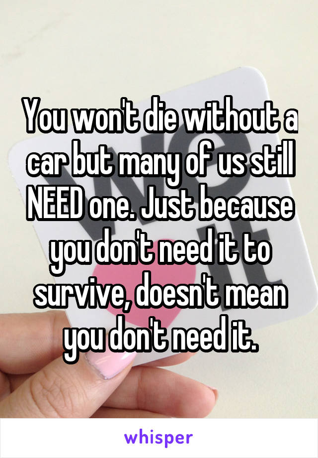 You won't die without a car but many of us still NEED one. Just because you don't need it to survive, doesn't mean you don't need it.