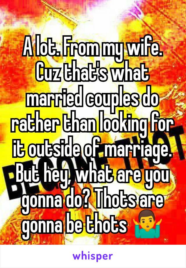 A lot. From my wife. Cuz that's what married couples do rather than looking for it outside of marriage. But hey, what are you gonna do? Thots are gonna be thots 🤷‍♂️