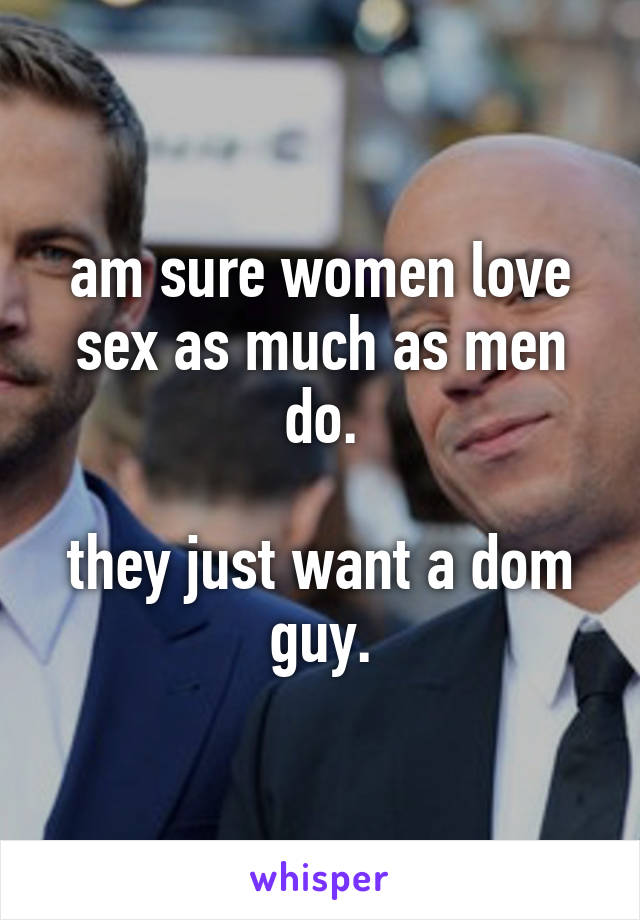 am sure women love sex as much as men do.

they just want a dom
guy.