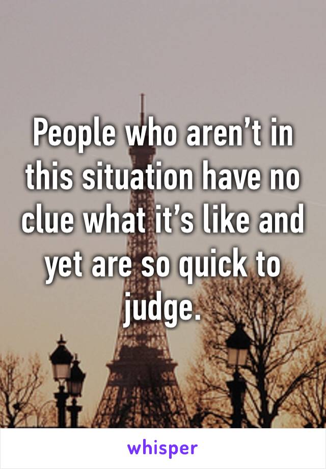 People who aren’t in this situation have no clue what it’s like and yet are so quick to judge. 